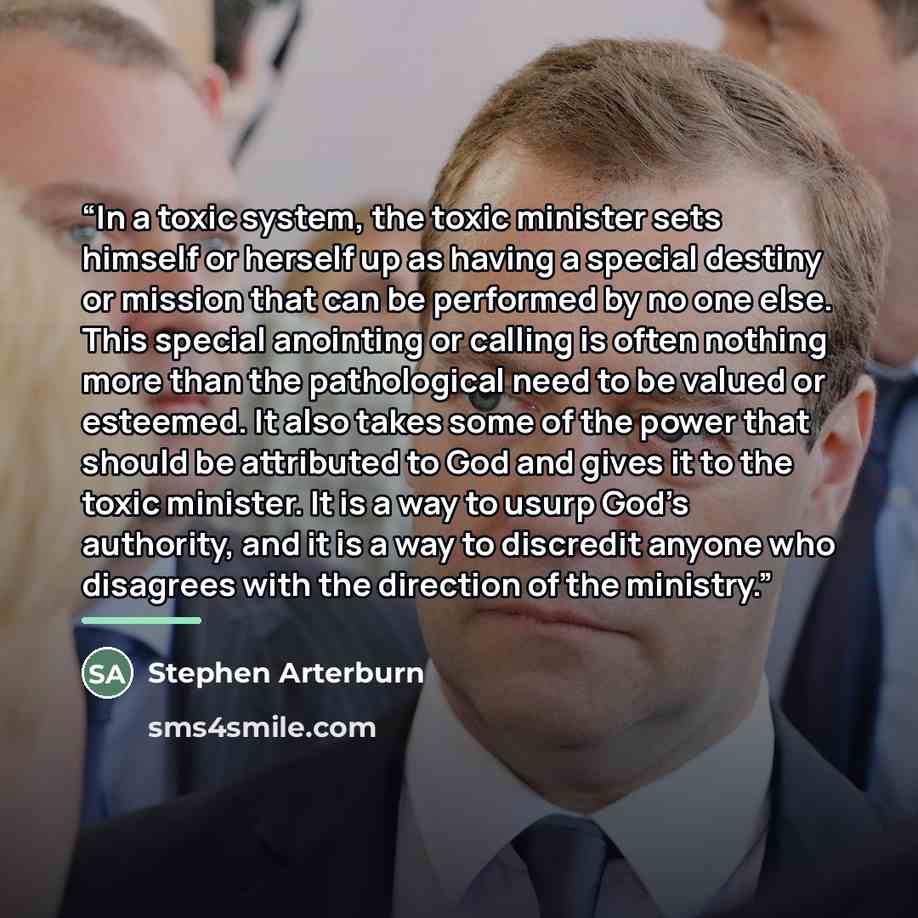 “In a toxic system, the toxic minister sets himself or herself up as having a special destiny or mission that can be performed by no one else. This special anointing or calling is often nothing more than the pathological need to be valued or esteemed. It also takes some of the power that should be…” quote by Stephen Arterburn
