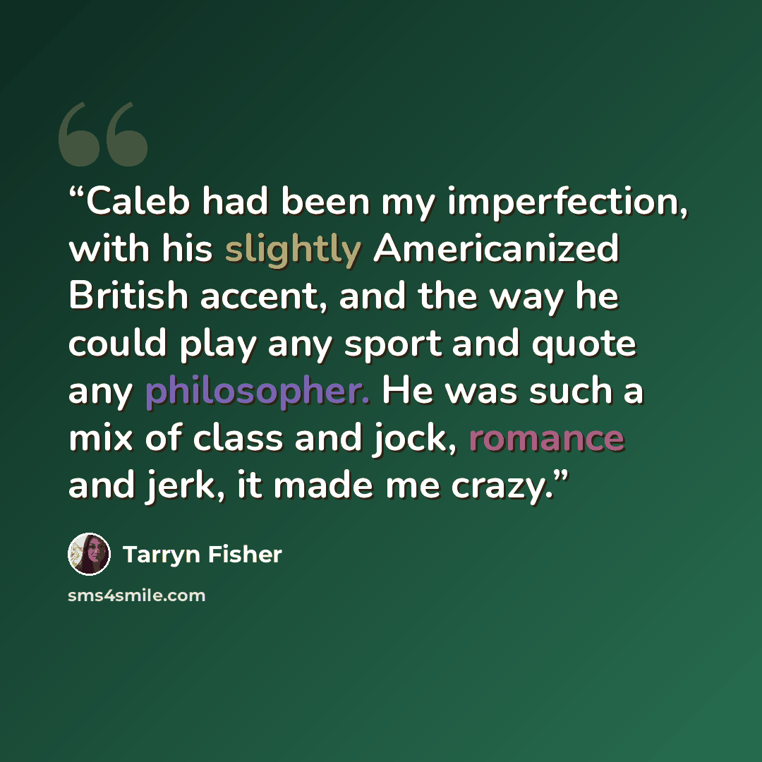 “Caleb had been my imperfection, with his slightly Americanized British accent, and the way he could play any sport and quote any philosopher. He was such a mix of class and jock, romance and jerk, it made me crazy.” quote by Tarryn Fisher