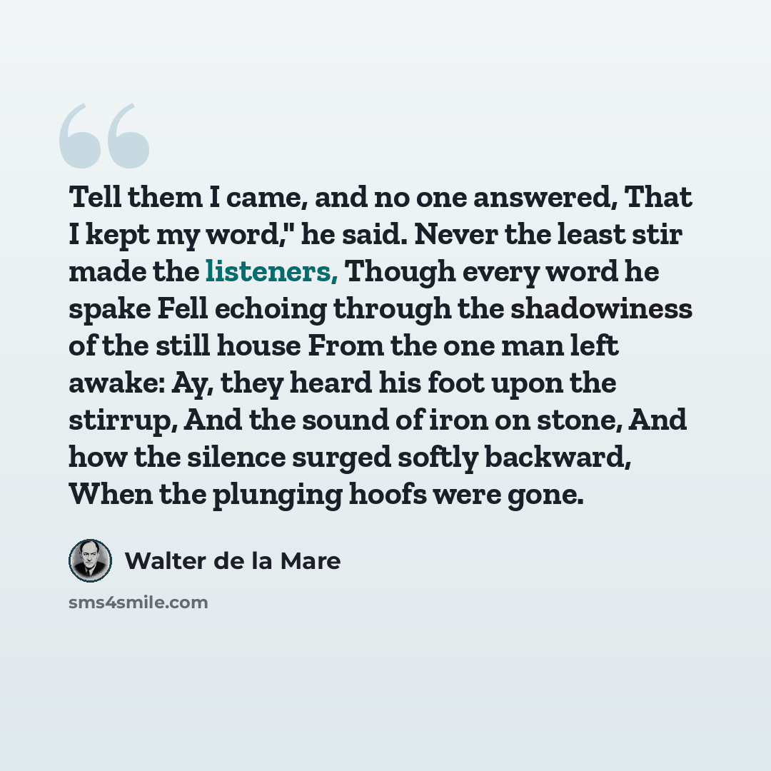 “Tell them I came, and no one answered, That I kept my word," he said. Never the least stir made the listeners, Though every word he spake Fell echoing through the shadowiness of the still house From the one man left awake: Ay, they heard his foot upon the stirrup, And the sound of iron on stone…” quote by Walter de La Mare
