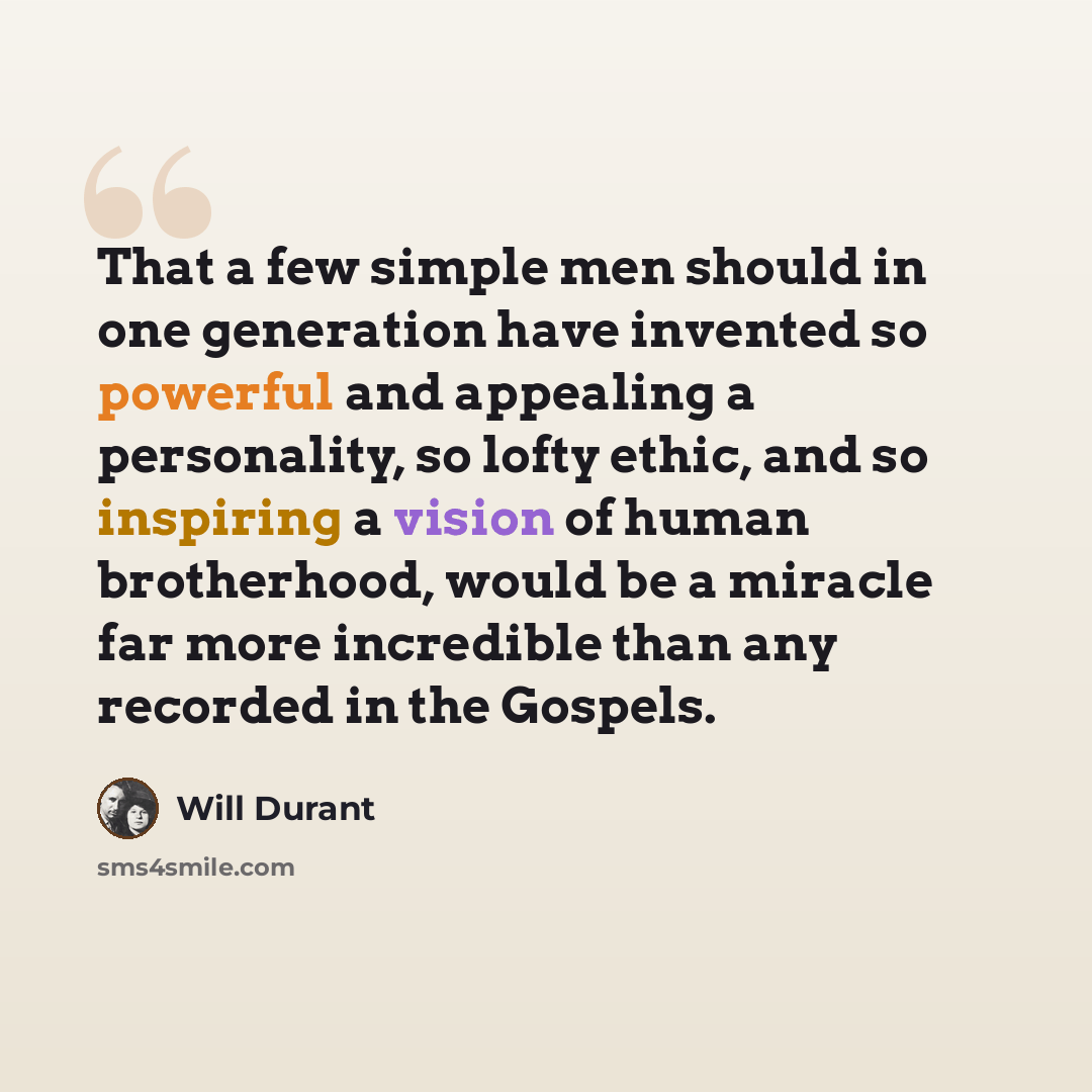 “That a few simple men should in one generation have invented so powerful and appealing a personality, so lofty ethic, and so inspiring a vision of human brotherhood, would be a miracle far more incredible than any recorded in the Gospels.” quote by Will Durant