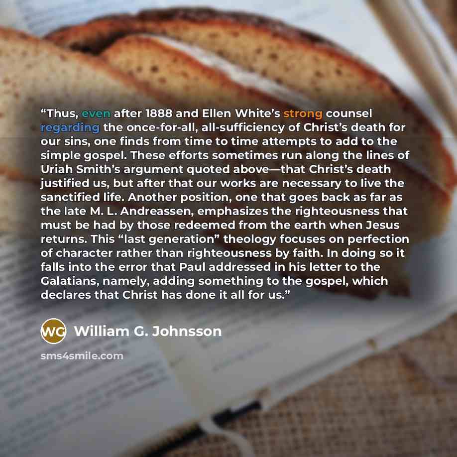 “Thus, even after 1888 and Ellen White’s strong counsel regarding the once-for-all, all-sufficiency of Christ’s death for our sins, one finds from time to time attempts to add to the simple gospel. These efforts sometimes run along the lines of Uriah Smith’s argument quoted above—that Christ’s…” quote by William G. Johnsson