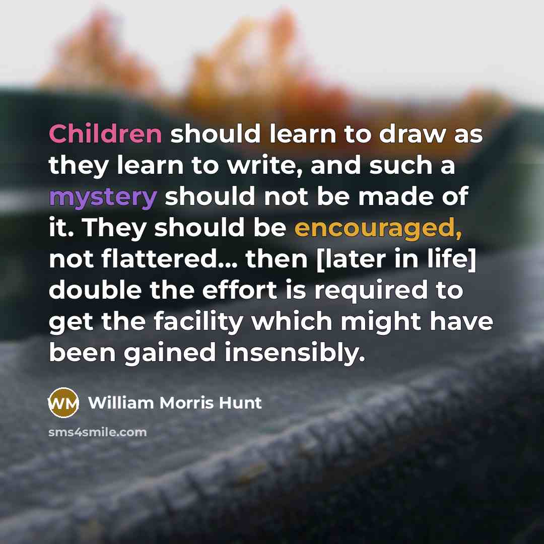 “Children should learn to draw as they learn to write, and such a mystery should not be made of it. They should be encouraged, not flattered... then [later in life] double the effort is required to get the facility which might have been gained insensibly.” quote by William Morris Hunt