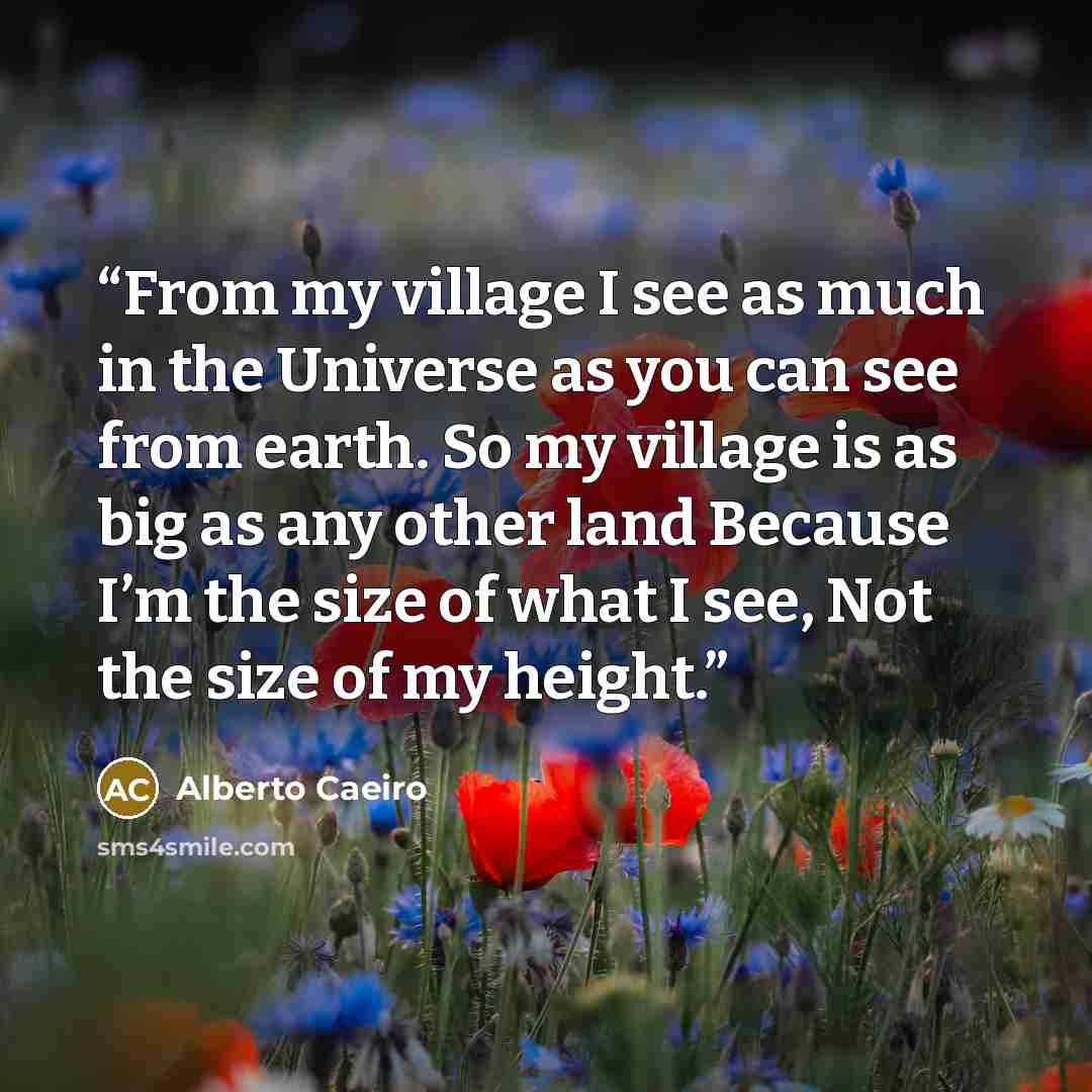 “From my village I see as much in the Universe as you can see from earth. So my village is as big as any other land Because I’m the size of what I see, Not the size of my height.” quote by Alberto Caeiro