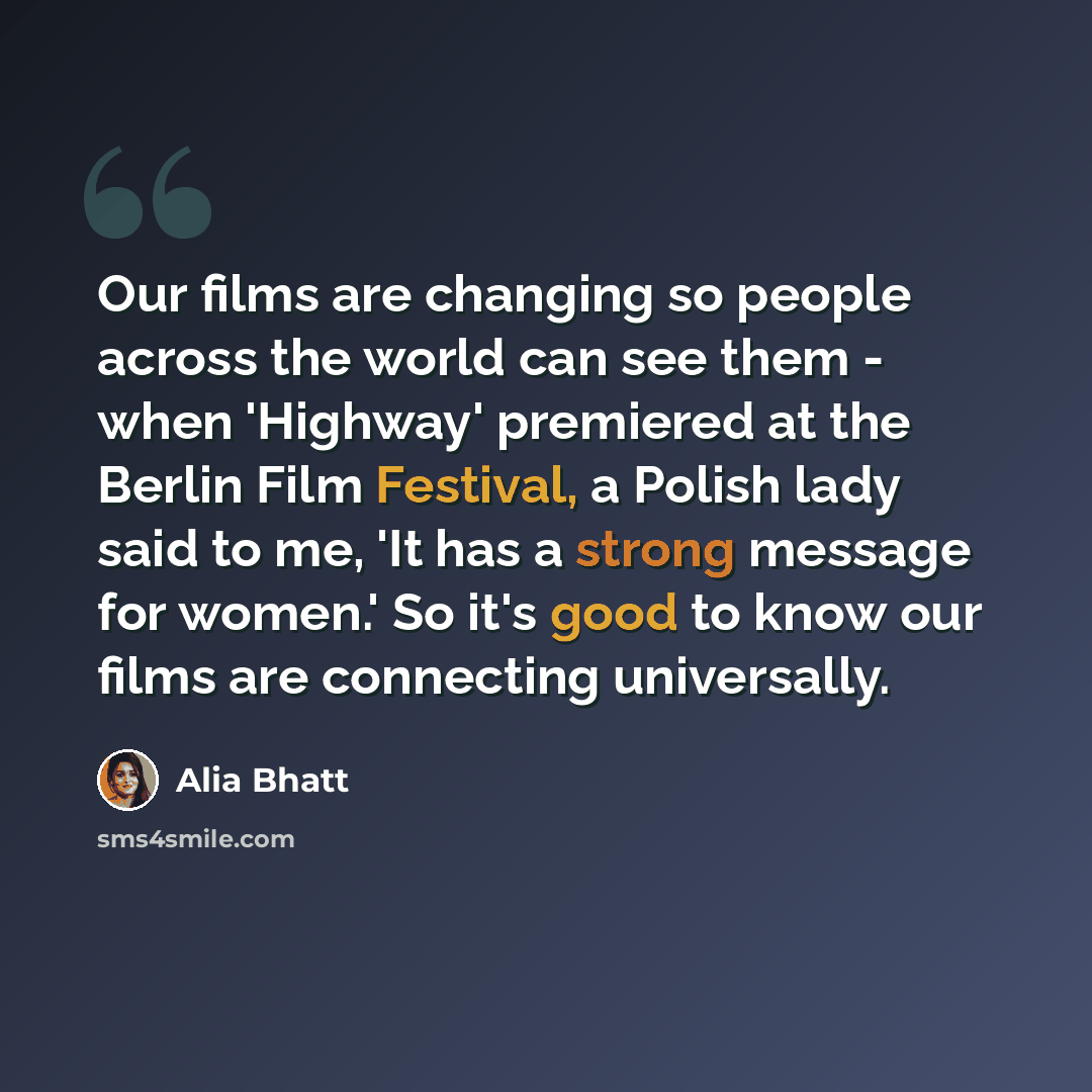 “Our films are changing so people across the world can see them - when 'Highway' premiered at the Berlin Film Festival, a Polish lady said to me, 'It has a strong message for women.' So it's good to know our films are connecting universally.” quote by Alia Bhatt