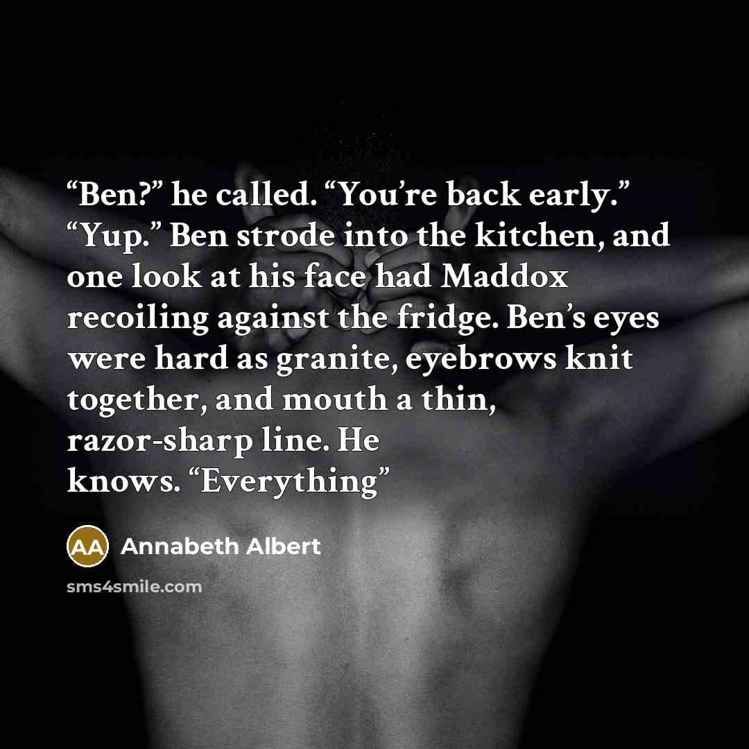 “Ben?” he called. “You’re back early.” “Yup.” Ben strode into the kitchen, and one look at his face had Maddox recoiling against the fridge. Ben’s eyes were hard as granite, eyebrows knit together, and mouth a thin, razor-sharp line. He knows. “Everything” quote by Annabeth Albert