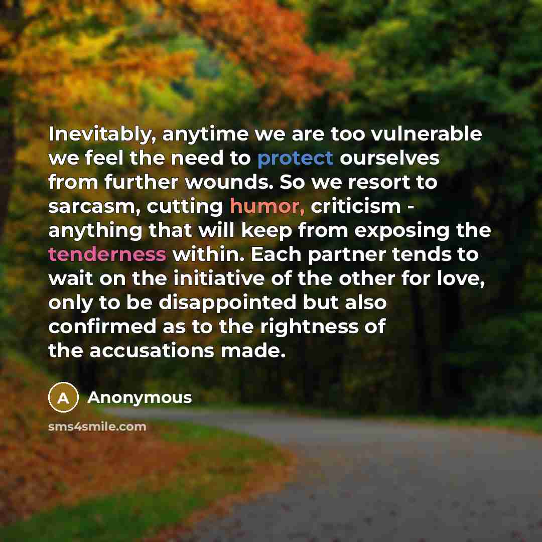 “Inevitably, anytime we are too vulnerable we feel the need to protect ourselves from further wounds. So we resort to sarcasm, cutting humor, criticism - anything that will keep from exposing the tenderness within. Each partner tends to wait on the initiative of the other for love, only to be…” quote by Anonymous