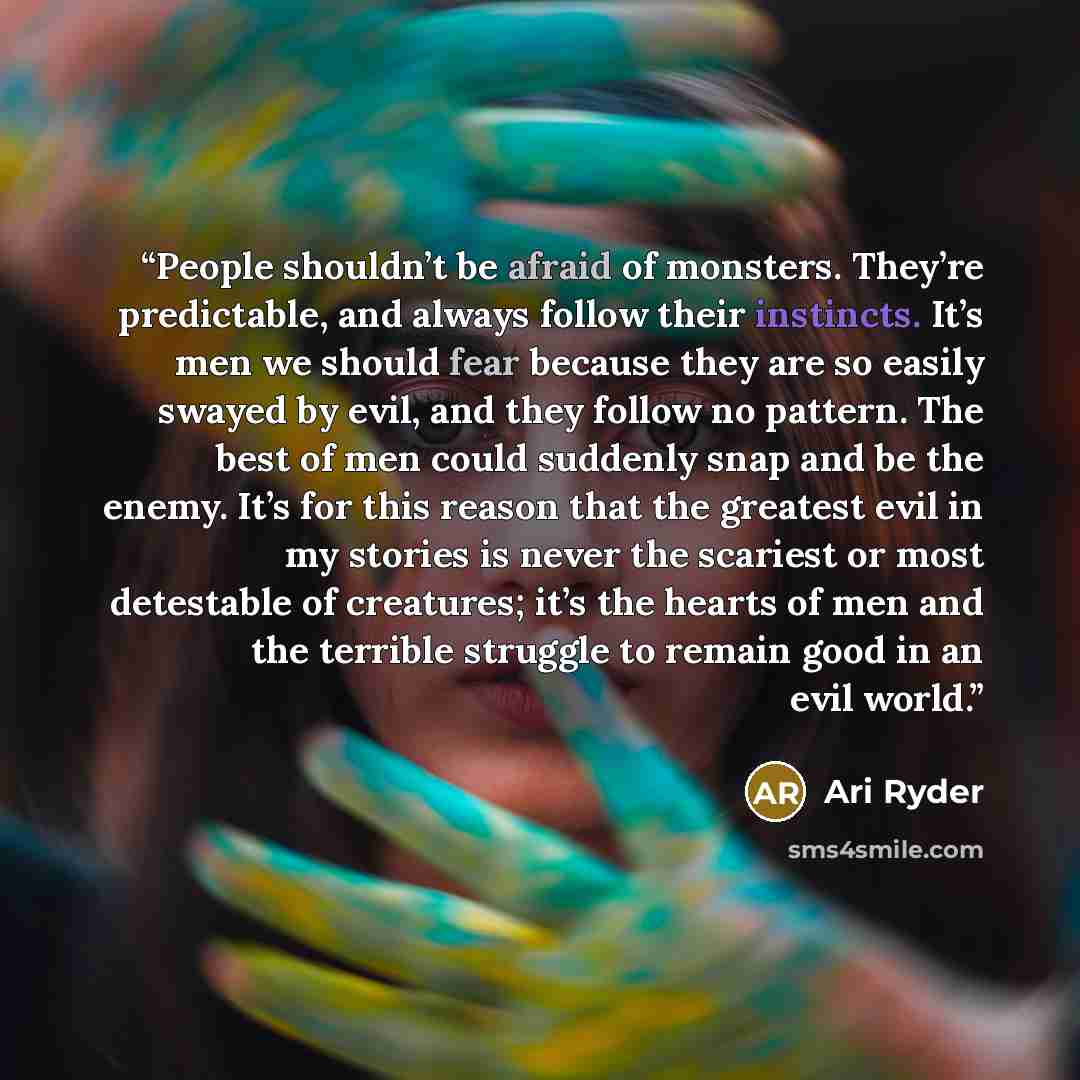 “People shouldn’t be afraid of monsters. They’re predictable, and always follow their instincts. It’s men we should fear because they are so easily swayed by evil, and they follow no pattern. The best of men could suddenly snap and be the enemy. It’s for this reason that the greatest evil in my…” quote by Ari Ryder