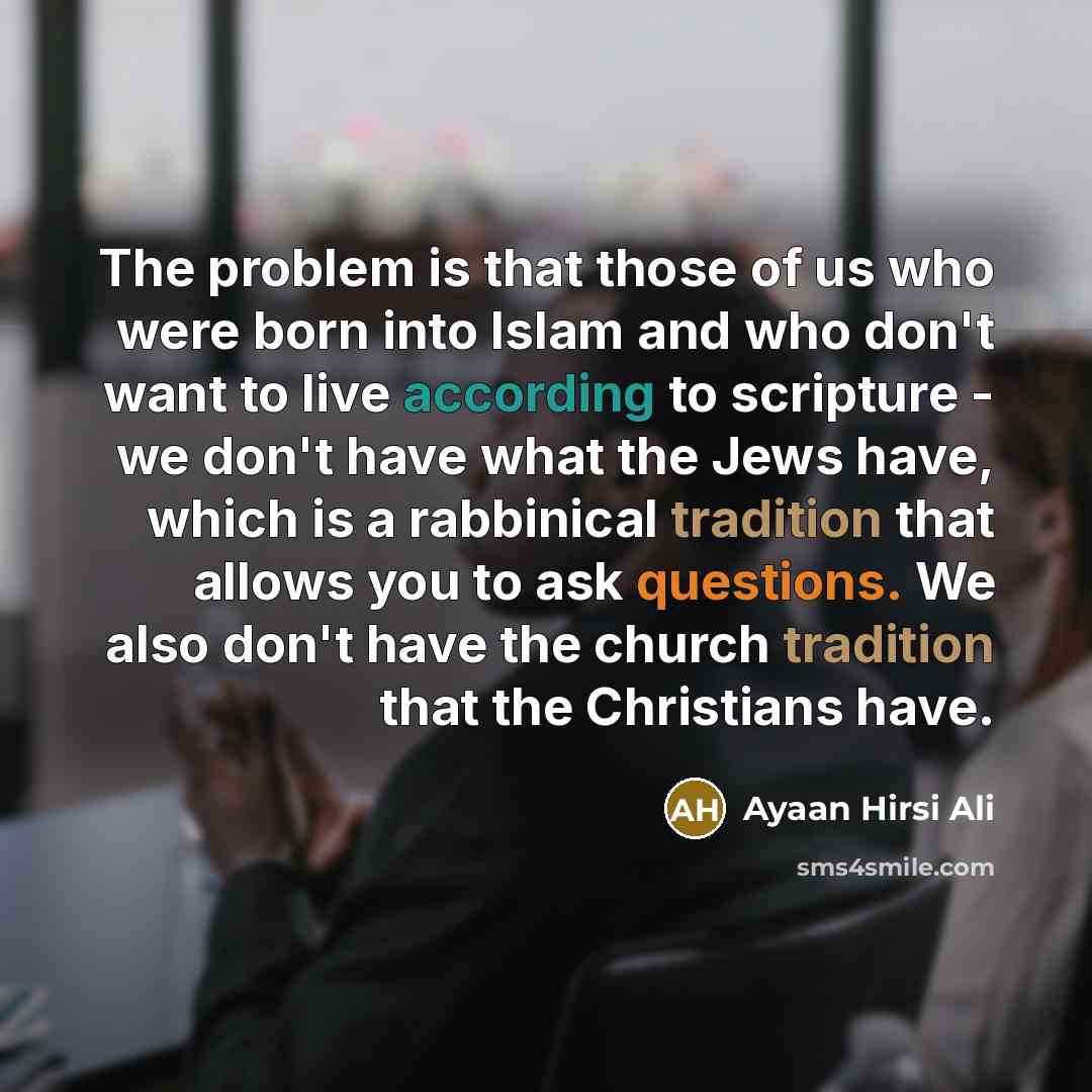 “The problem is that those of us who were born into Islam and who don't want to live according to scripture - we don't have what the Jews have, which is a rabbinical tradition that allows you to ask questions. We also don't have the church tradition that the Christians have.” quote by Ayaan Hirsi Ali
