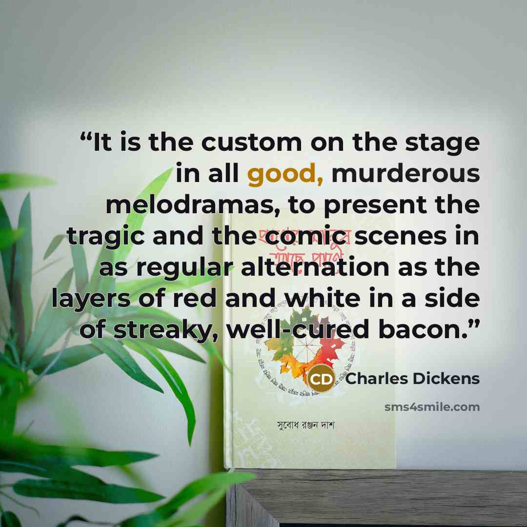 “It is the custom on the stage in all good, murderous melodramas, to present the tragic and the comic scenes in as regular alternation as the layers of red and white in a side of streaky, well-cured bacon.” quote by Charles Dickens