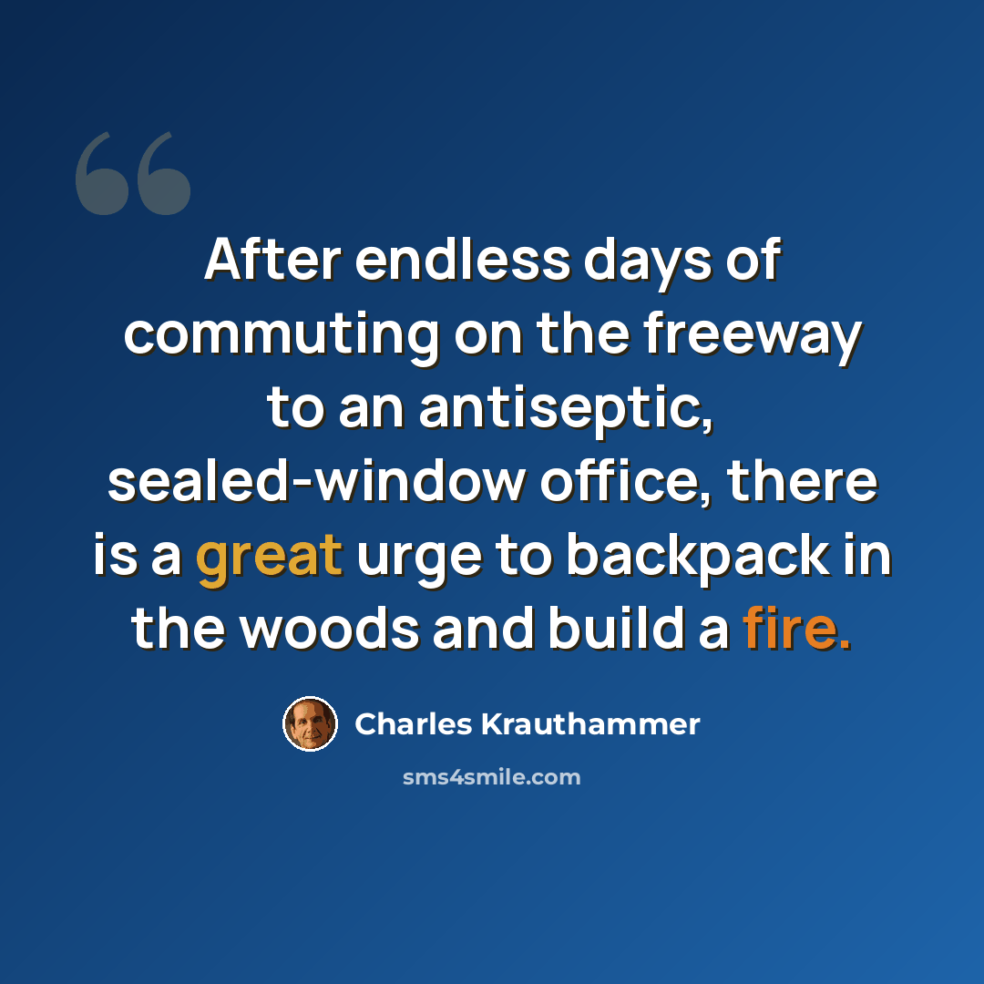 “After endless days of commuting on the freeway to an antiseptic, sealed-window office, there is a great urge to backpack in the woods and build a fire.” quote by Charles Krauthammer