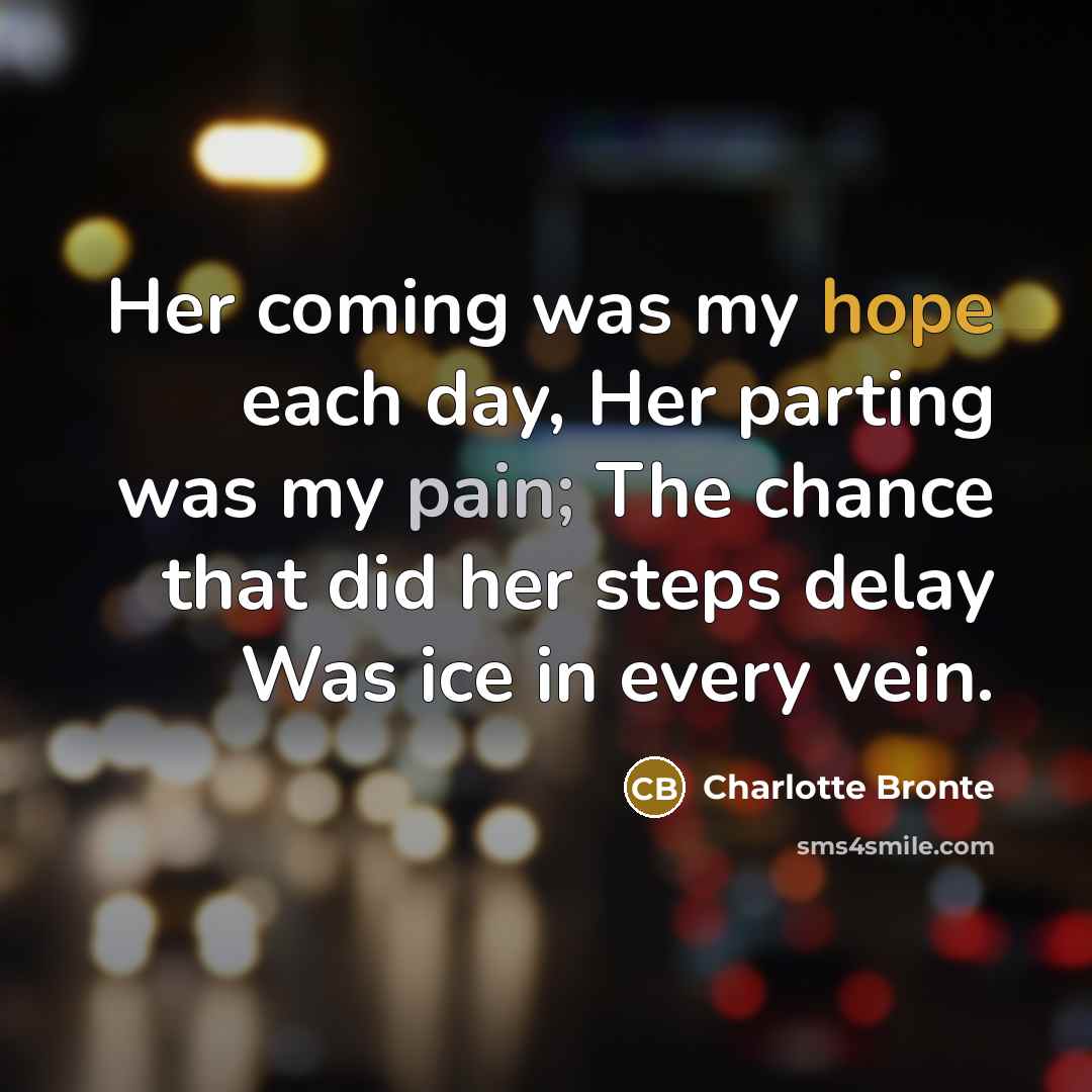 “Her coming was my hope each day, Her parting was my pain; The chance that did her steps delay Was ice in every vein.” quote by Charlotte Bronte