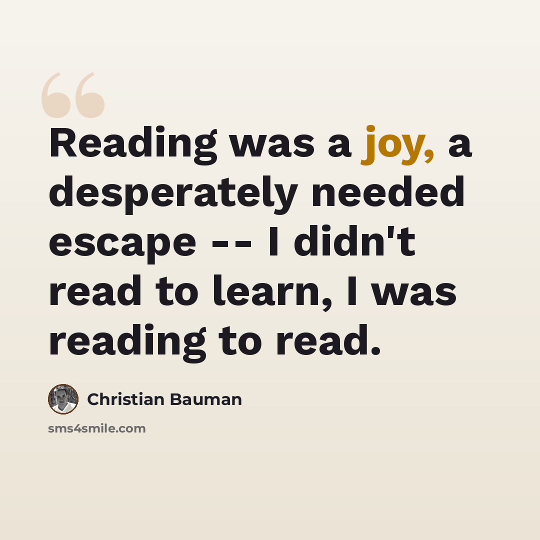 “Reading was a joy, a desperately needed escape -- I didn't read to learn, I was reading to read.” quote by Christian Bauman