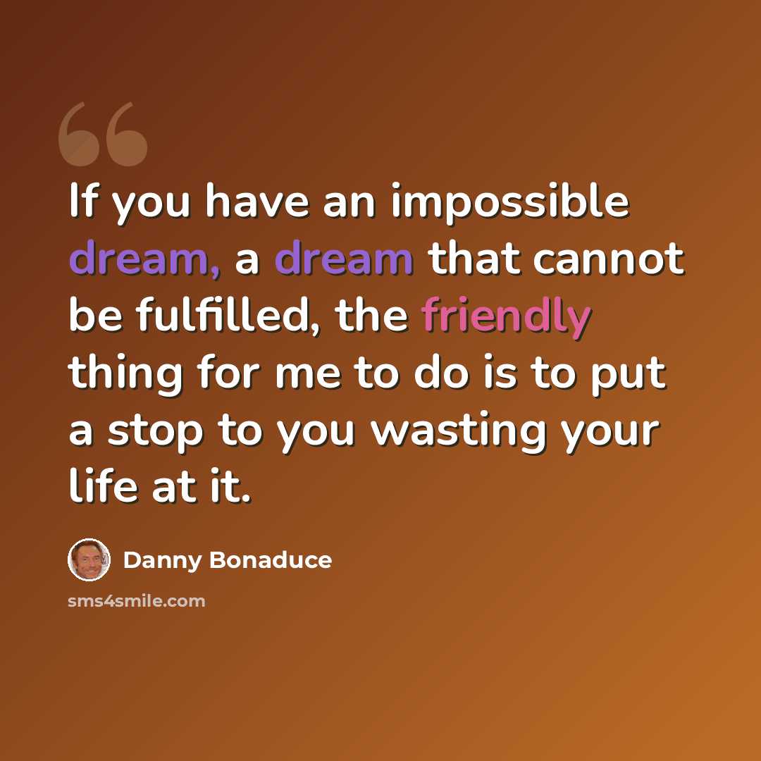 “If you have an impossible dream, a dream that cannot be fulfilled, the friendly thing for me to do is to put a stop to you wasting your life at it.” quote by Danny Bonaduce