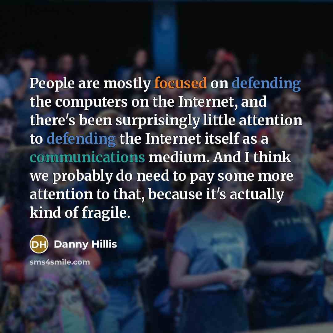 “People are mostly focused on defending the computers on the Internet, and there's been surprisingly little attention to defending the Internet itself as a communications medium. And I think we probably do need to pay some more attention to that, because it's actually kind of fragile.” quote by Danny Hillis