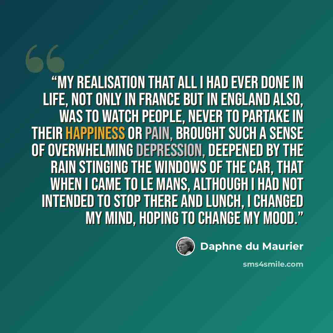 “My realisation that all I had ever done in life, not only in France but in England also, was to watch people, never to partake in their happiness or pain, brought such a sense of overwhelming depression, deepened by the rain stinging the windows of the car, that when I came to Le Mans, although I…” quote by Daphne du Maurier