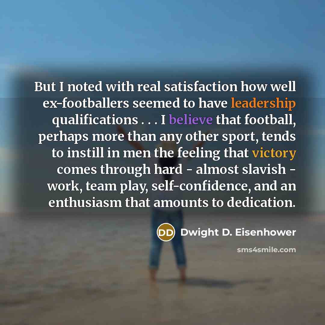 “But I noted with real satisfaction how well ex-footballers seemed to have leadership qualifications . . . I believe that football, perhaps more than any other sport, tends to instill in men the feeling that victory comes through hard - almost slavish - work, team play, self-confidence, and an…” quote by Dwight D. Eisenhower