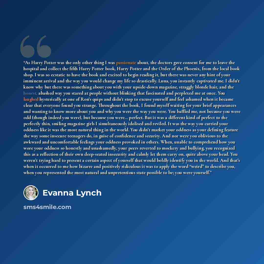 “As Harry Potter was the only other thing I was passionate about, the doctors gave consent for me to leave the hospital and collect the fifth Harry Potter book, Harry Potter and the Order of the Phoenix, from the local book shop. I was so ecstatic to have the book and excited to begin reading it…” quote by Evanna Lynch