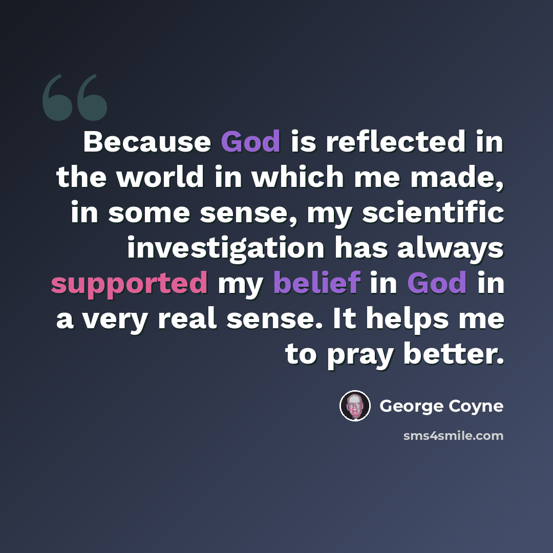 “Because God is reflected in the world in which me made, in some sense, my scientific investigation has always supported my belief in God in a very real sense. It helps me to pray better.” quote by George Coyne