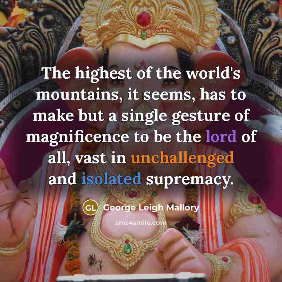 “The highest of the world's mountains, it seems, has to make but a single gesture of magnificence to be the lord of all, vast in unchallenged and isolated supremacy.” quote by George Leigh Mallory