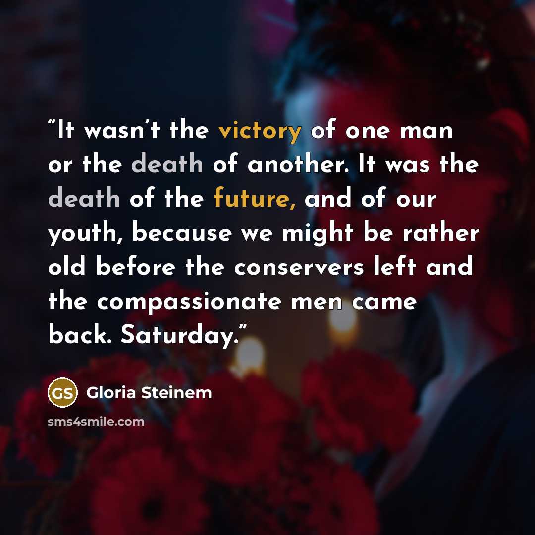 “It wasn’t the victory of one man or the death of another. It was the death of the future, and of our youth, because we might be rather old before the conservers left and the compassionate men came back. Saturday.” quote by Gloria Steinem