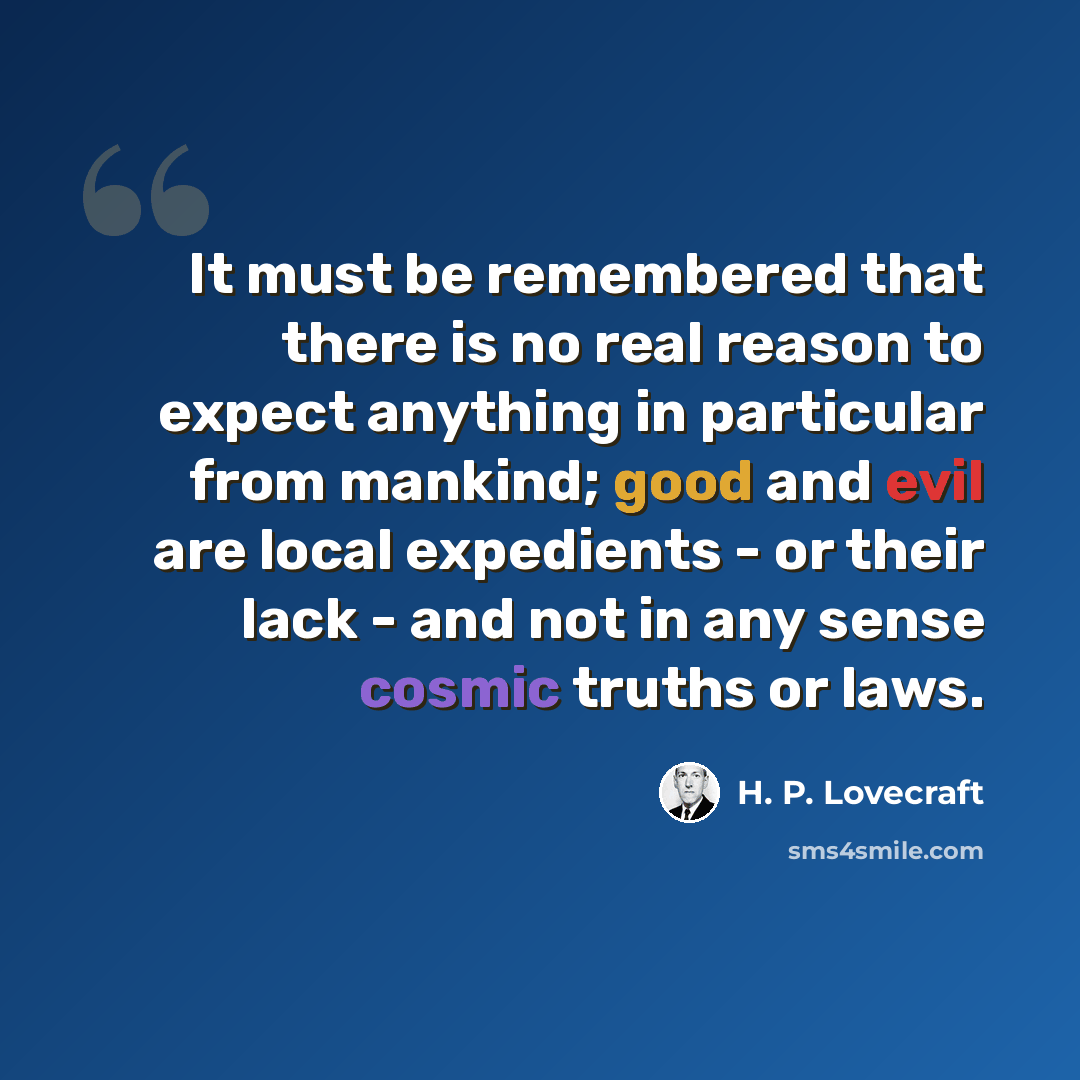 “It must be remembered that there is no real reason to expect anything in particular from mankind; good and evil are local expedients - or their lack - and not in any sense cosmic truths or laws.” quote by H. P. Lovecraft