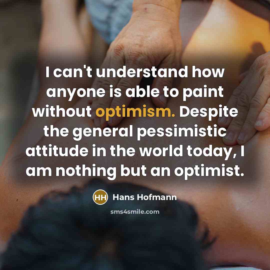 “I can't understand how anyone is able to paint without optimism. Despite the general pessimistic attitude in the world today, I am nothing but an optimist.” quote by Hans Hofmann