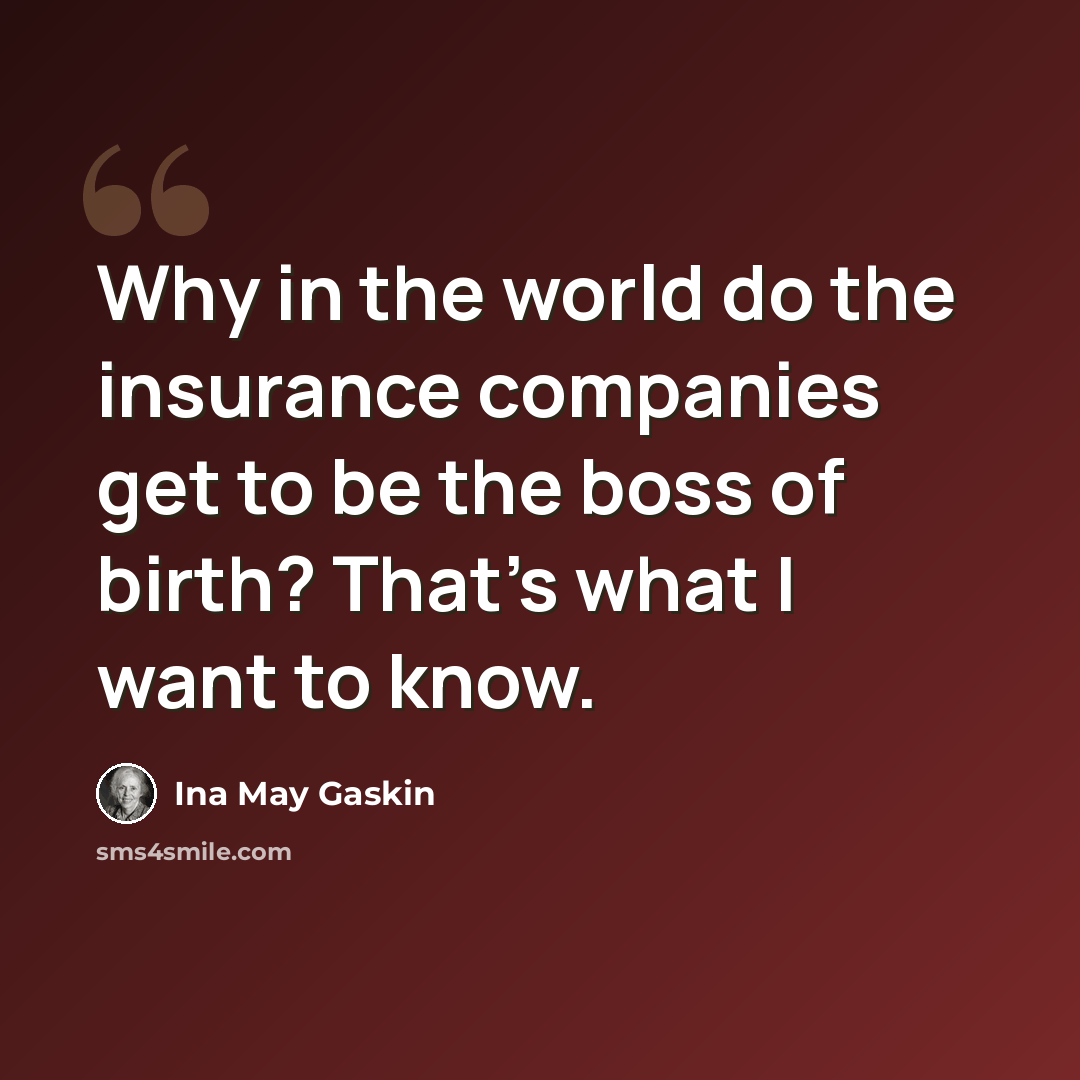 “Why in the world do the insurance companies get to be the boss of birth? That's what I want to know.” quote by Ina May Gaskin
