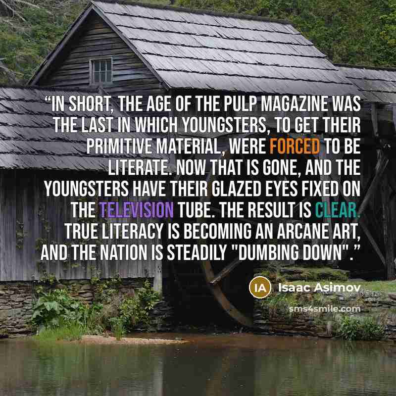 “In short, the age of the pulp magazine was the last in which youngsters, to get their primitive material, were forced to be literate. Now that is gone, and the youngsters have their glazed eyes fixed on the television tube. The result is clear. True literacy is becoming an arcane art, and the…” quote by Isaac Asimov