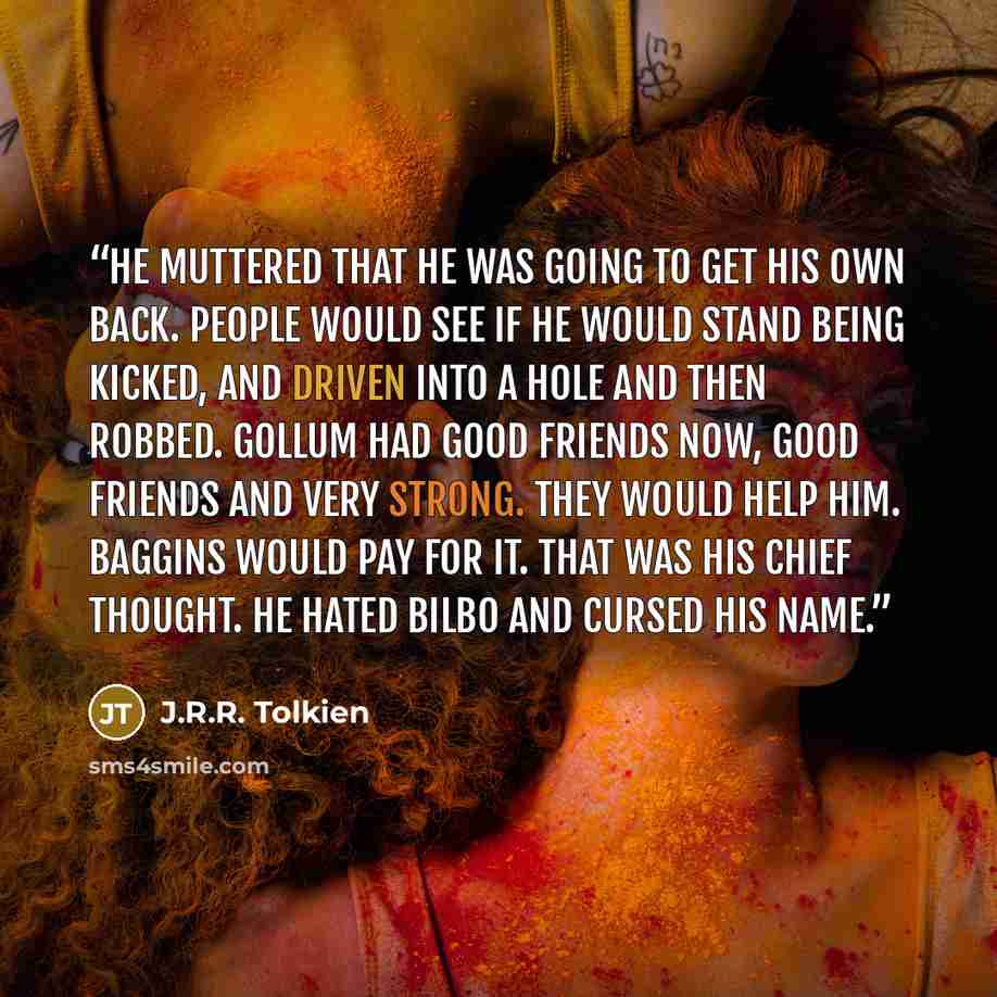 “He muttered that he was going to get his own back. People would see if he would stand being kicked, and driven into a hole and then robbed. Gollum had good friends now, good friends and very strong. They would help him. Baggins would pay for it. That was his chief thought. He hated Bilbo and…” quote by J.R.R. Tolkien