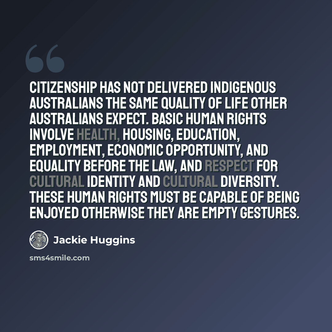 “Citizenship has not delivered Indigenous Australians the same quality of life other Australians expect. Basic human rights involve health, housing, education, employment, economic opportunity, and equality before the law, and respect for cultural identity and cultural diversity. These human rights…” quote by Jackie Huggins