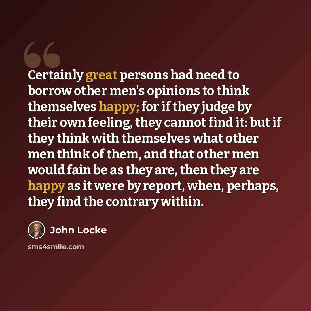 “Certainly great persons had need to borrow other men's opinions to think themselves happy; for if they judge by their own feeling, they cannot find it: but if they think with themselves what other men think of them, and that other men would fain be as they are, then they are happy as it were by…” quote by John Locke