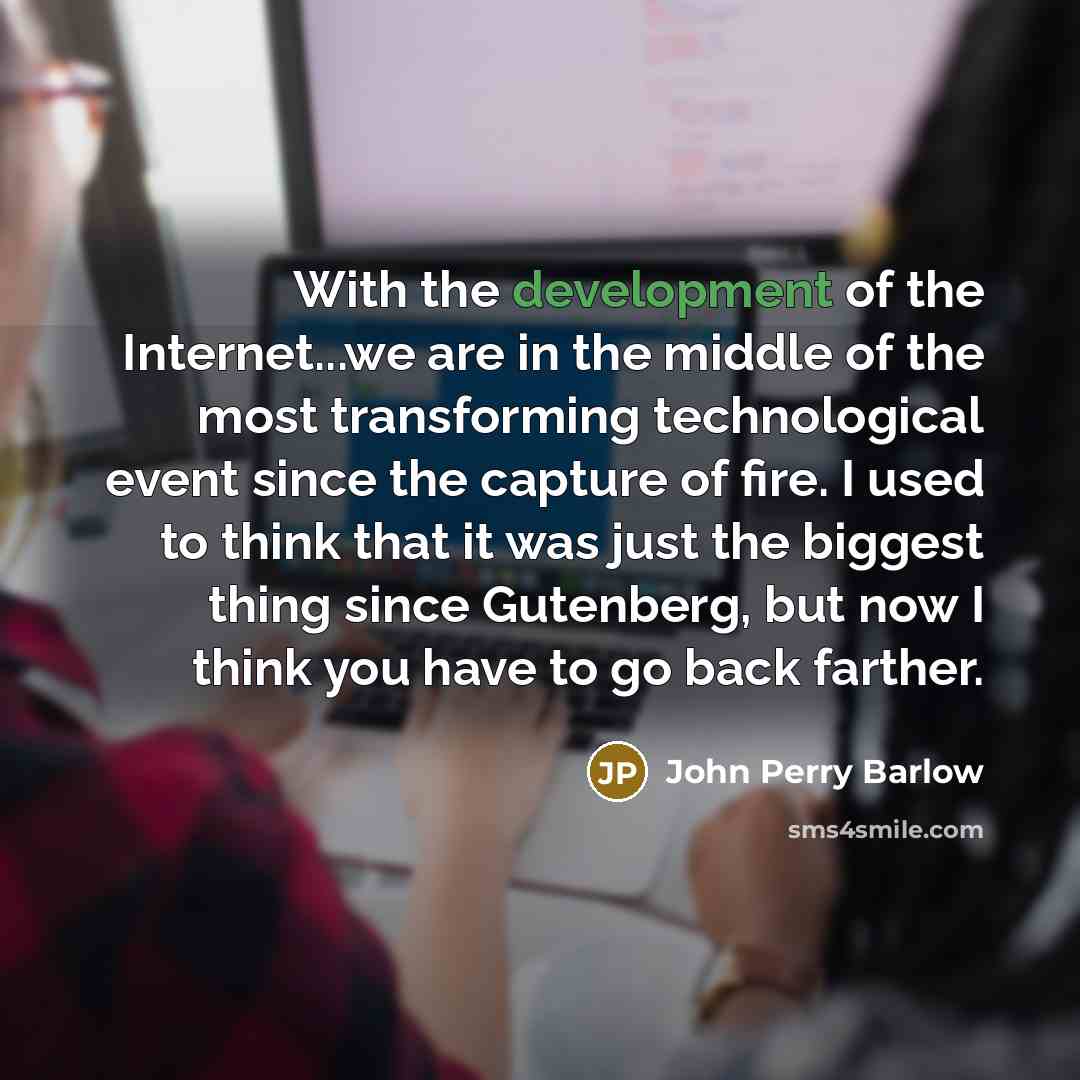 “With the development of the Internet...we are in the middle of the most transforming technological event since the capture of fire. I used to think that it was just the biggest thing since Gutenberg, but now I think you have to go back farther.” quote by John Perry Barlow