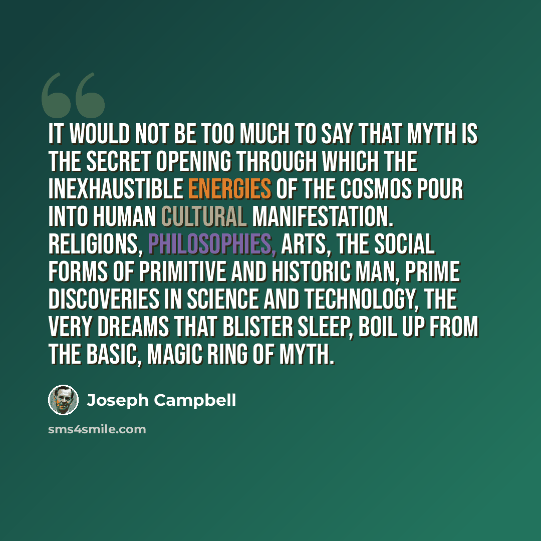 “It would not be too much to say that myth is the secret opening through which the inexhaustible energies of the cosmos pour into human cultural manifestation. Religions, philosophies, arts, the social forms of primitive and historic man, prime discoveries in science and technology, the very dreams…” quote by Joseph Campbell