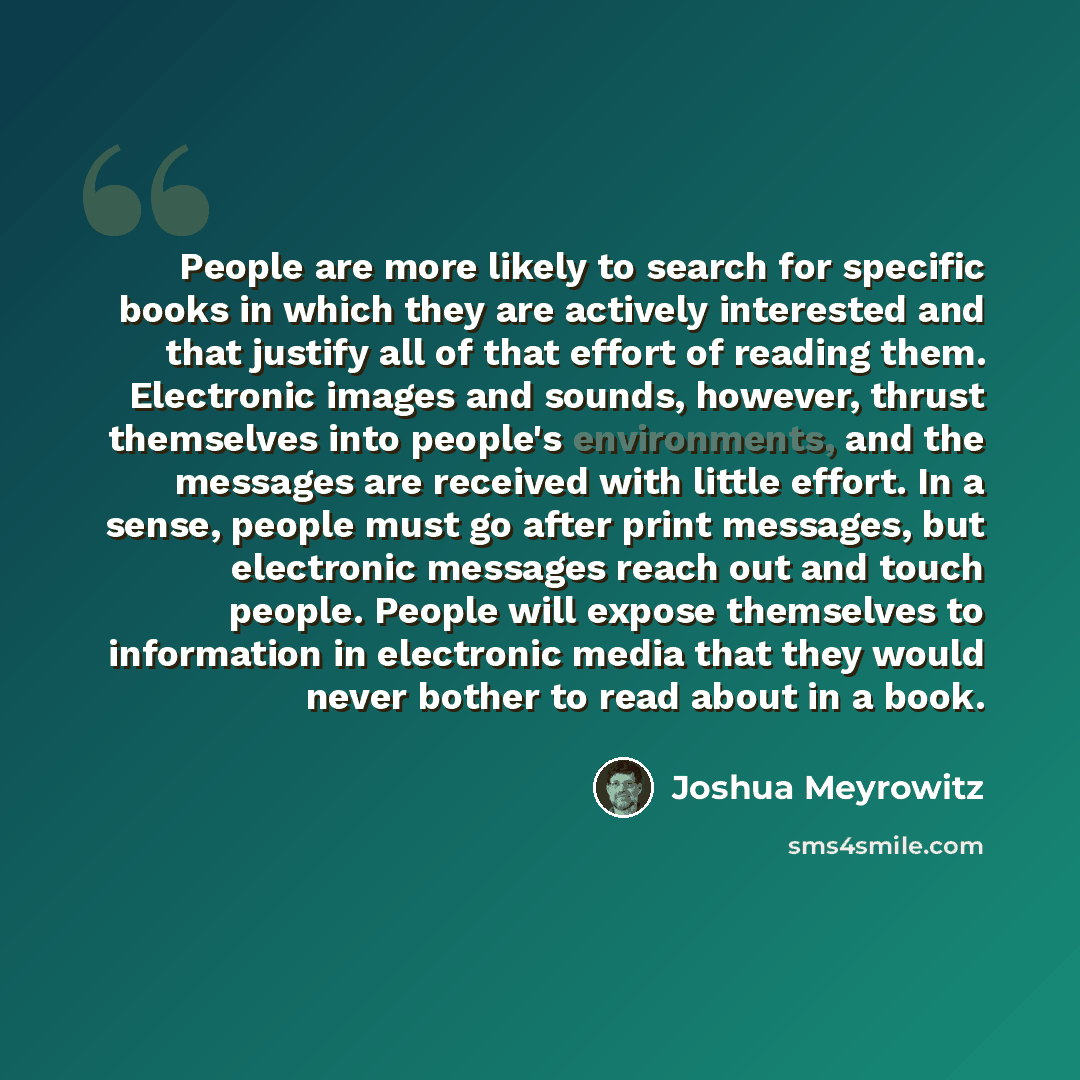 “People are more likely to search for specific books in which they are actively interested and that justify all of that effort of reading them. Electronic images and sounds, however, thrust themselves into people's environments, and the messages are received with little effort. In a sense, people…” quote by Joshua Meyrowitz