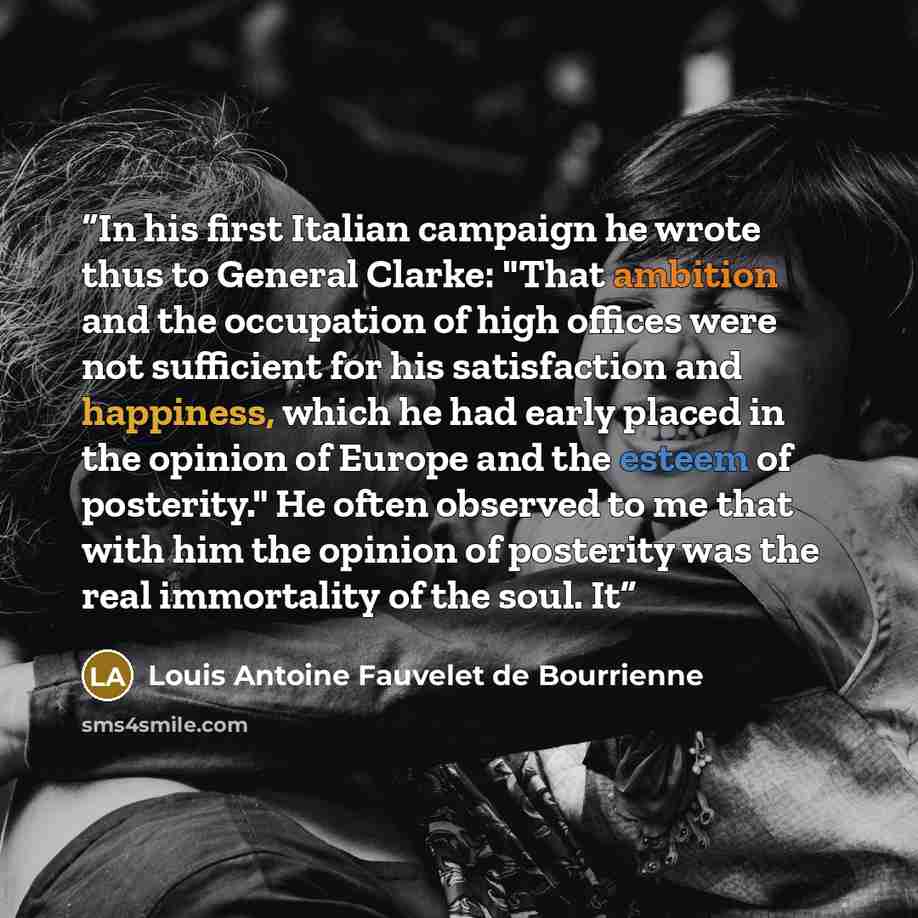 “In his first Italian campaign he wrote thus to General Clarke: "That ambition and the occupation of high offices were not sufficient for his satisfaction and happiness, which he had early placed in the opinion of Europe and the esteem of posterity." He often observed to me that with him the…” quote by Louis Antoine Fauvelet de Bourrienne
