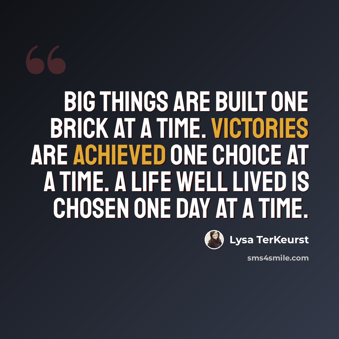 “Big things are built one brick at a time. Victories are achieved one choice at a time. A life well lived is chosen one day at a time.” quote by Lysa TerKeurst