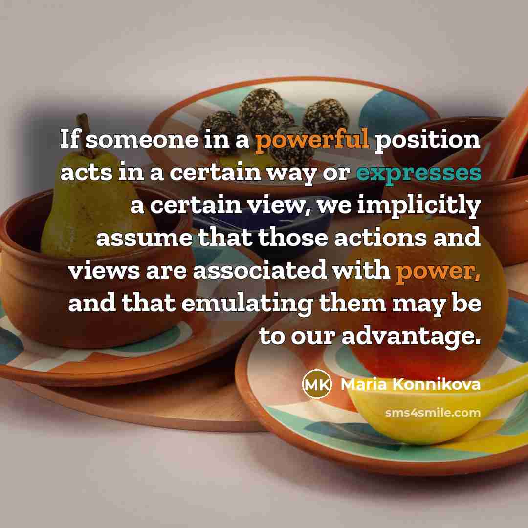 “If someone in a powerful position acts in a certain way or expresses a certain view, we implicitly assume that those actions and views are associated with power, and that emulating them may be to our advantage.” quote by Maria Konnikova