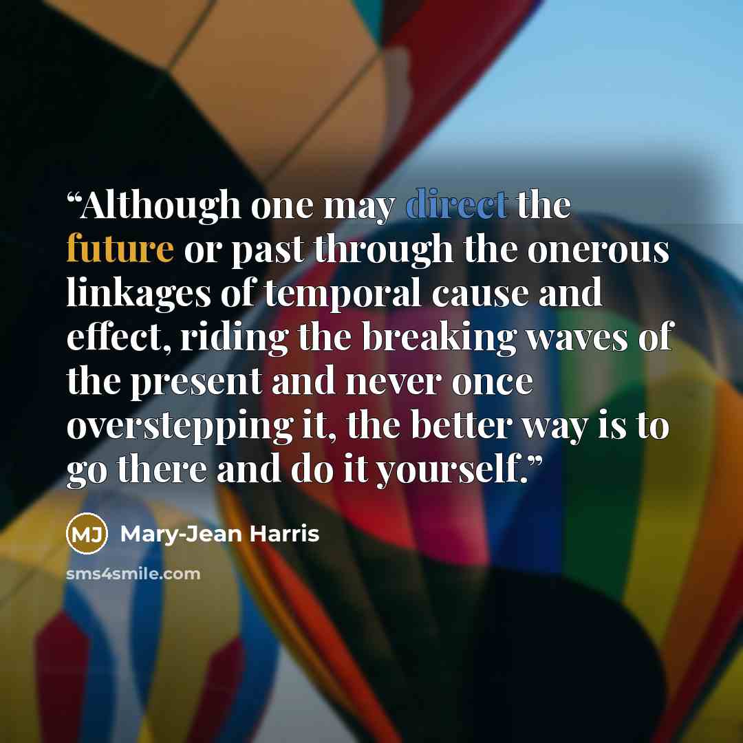 “Although one may direct the future or past through the onerous linkages of temporal cause and effect, riding the breaking waves of the present and never once overstepping it, the better way is to go there and do it yourself.” quote by Mary-Jean Harris