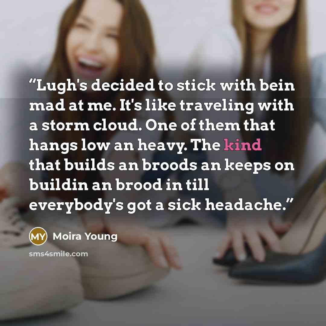 “Lugh's decided to stick with bein mad at me. It's like traveling with a storm cloud. One of them that hangs low an heavy. The kind that builds an broods an keeps on buildin an brood in till everybody's got a sick headache.” quote by Moira Young