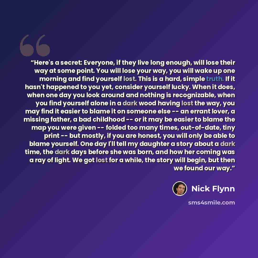 “Here's a secret: Everyone, if they live long enough, will lose their way at some point. You will lose your way, you will wake up one morning and find yourself lost. This is a hard, simple truth. If it hasn't happened to you yet, consider yourself lucky. When it does, when one day you look around…” quote by Nick Flynn