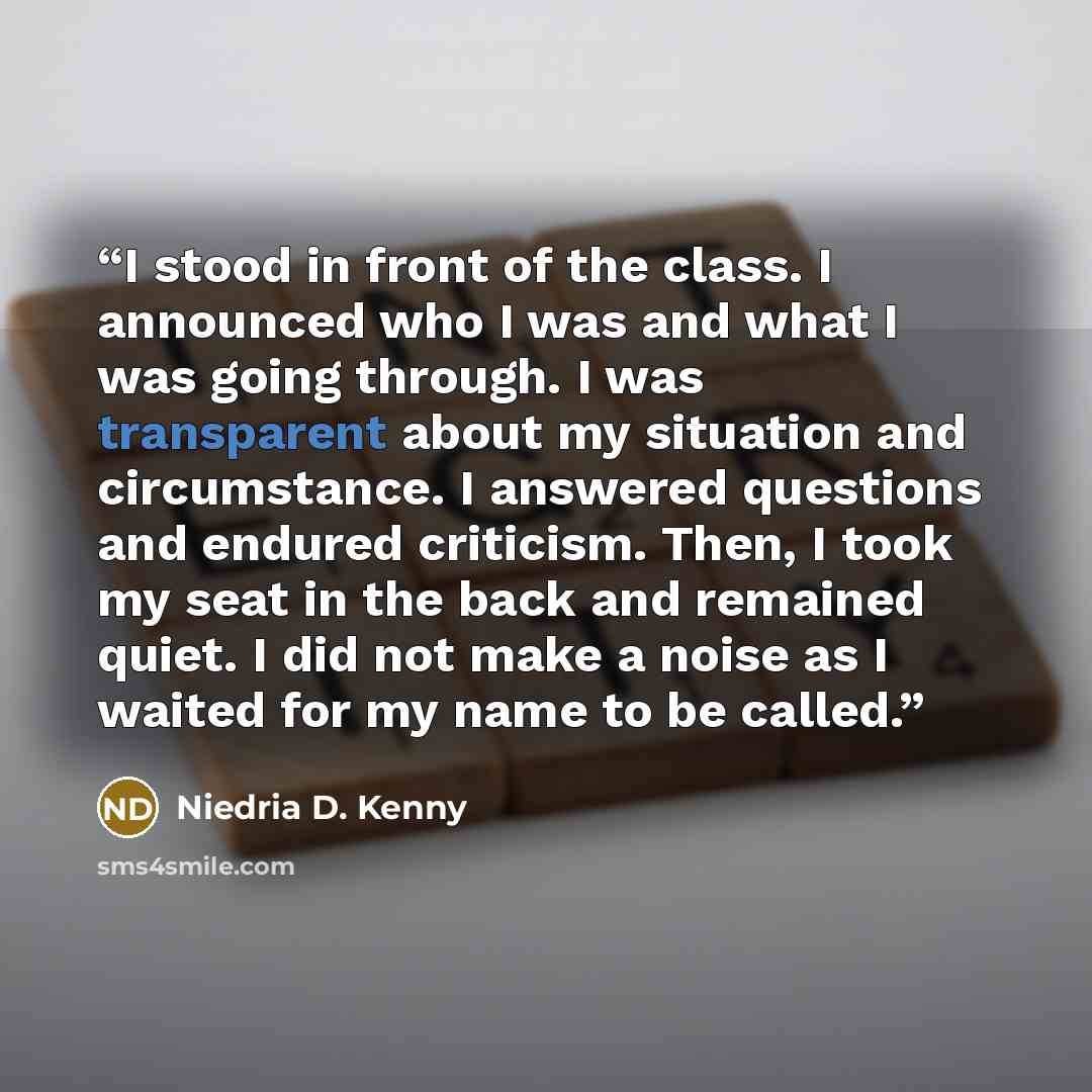 “I stood in front of the class. I announced who I was and what I was going through. I was transparent about my situation and circumstance. I answered questions and endured criticism. Then, I took my seat in the back and remained quiet. I did not make a noise as I waited for my name to be called.” quote by Niedria D. Kenny