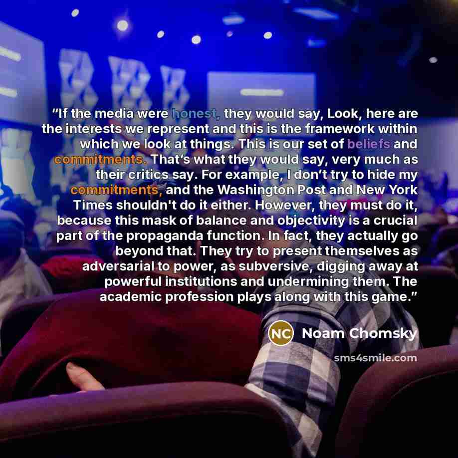 “If the media were honest, they would say, Look, here are the interests we represent and this is the framework within which we look at things. This is our set of beliefs and commitments. That’s what they would say, very much as their critics say. For example, I don’t try to hide my commitments, and…” quote by Noam Chomsky