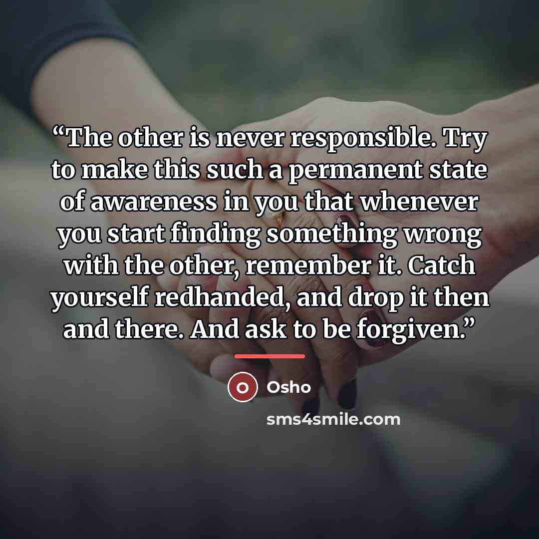 “The other is never responsible. Try to make this such a permanent state of awareness in you that whenever you start finding something wrong with the other, remember it. Catch yourself redhanded, and drop it then and there. And ask to be forgiven.” quote by Osho