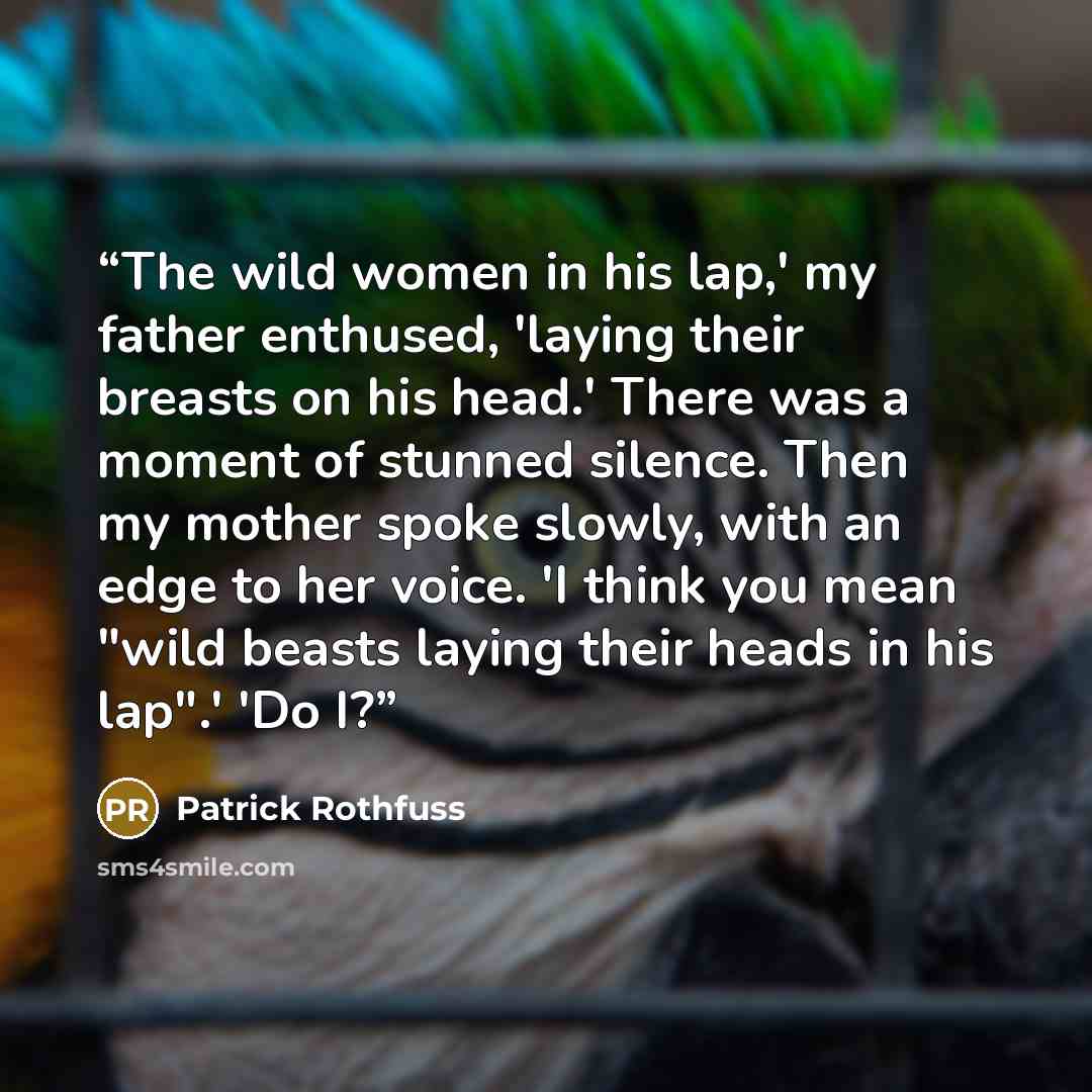 “The wild women in his lap,' my father enthused, 'laying their breasts on his head.' There was a moment of stunned silence. Then my mother spoke slowly, with an edge to her voice. 'I think you mean "wild beasts laying their heads in his lap".' 'Do I?” quote by Patrick Rothfuss