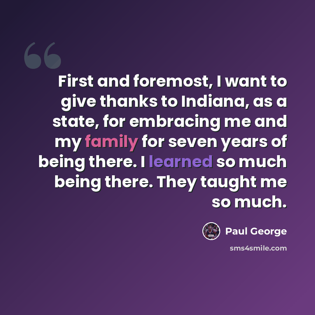 “First and foremost, I want to give thanks to Indiana, as a state, for embracing me and my family for seven years of being there. I learned so much being there. They taught me so much.” quote by Paul George