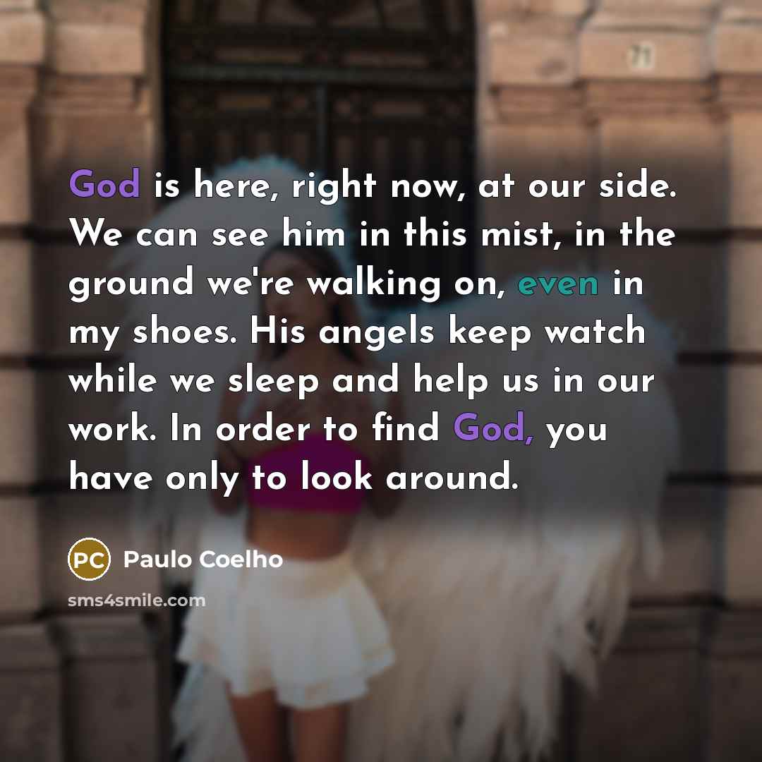 “God is here, right now, at our side. We can see him in this mist, in the ground we're walking on, even in my shoes. His angels keep watch while we sleep and help us in our work. In order to find God, you have only to look around.” quote by Paulo Coelho