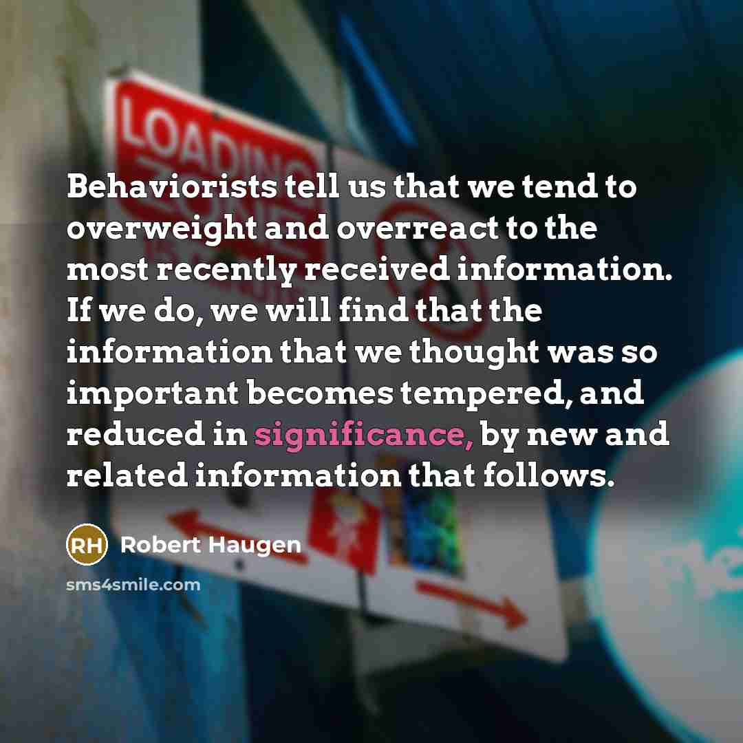 “Behaviorists tell us that we tend to overweight and overreact to the most recently received information. If we do, we will find that the information that we thought was so important becomes tempered, and reduced in significance, by new and related information that follows.” quote by Robert Haugen