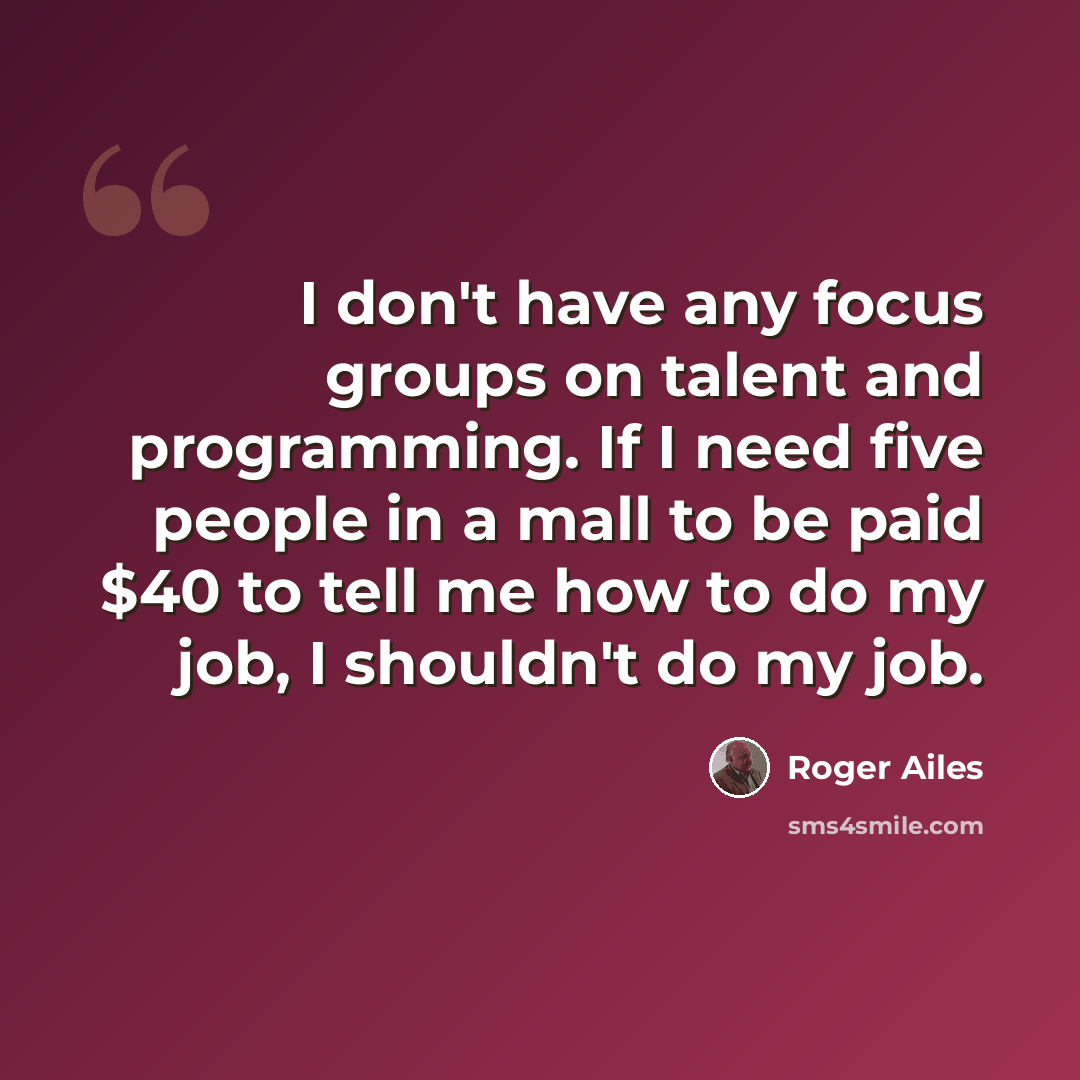 “I don't have any focus groups on talent and programming. If I need five people in a mall to be paid $40 to tell me how to do my job, I shouldn't do my job.” quote by Roger Ailes