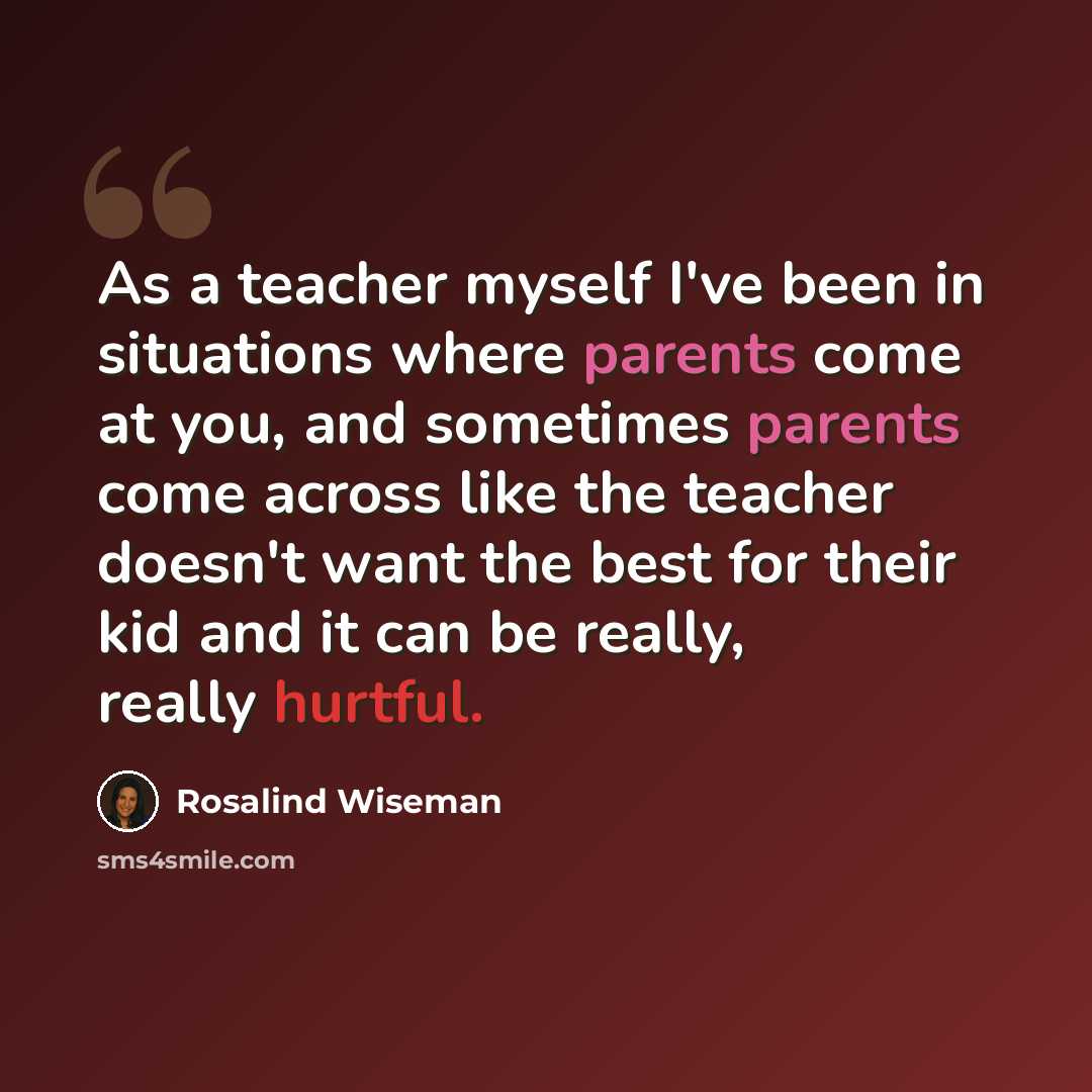 “As a teacher myself I've been in situations where parents come at you, and sometimes parents come across like the teacher doesn't want the best for their kid and it can be really, really hurtful.” quote by Rosalind Wiseman