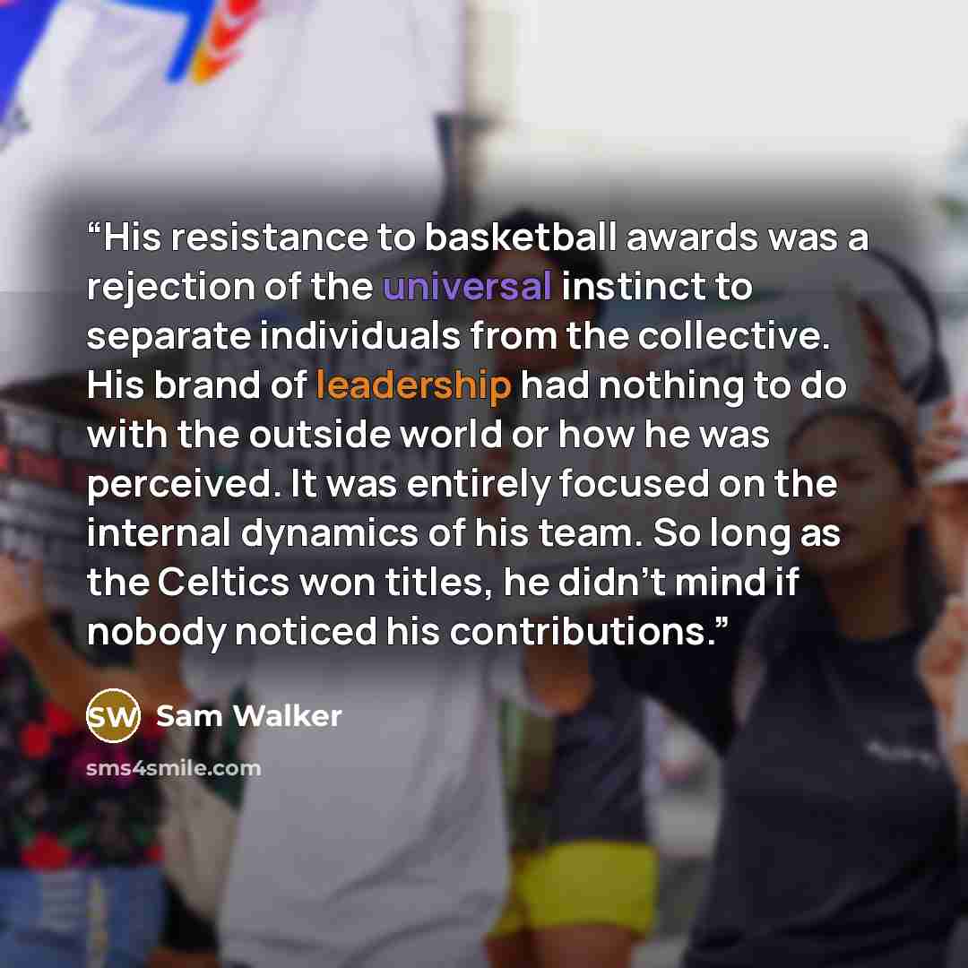 “His resistance to basketball awards was a rejection of the universal instinct to separate individuals from the collective. His brand of leadership had nothing to do with the outside world or how he was perceived. It was entirely focused on the internal dynamics of his team. So long as the Celtics…” quote by Sam Walker